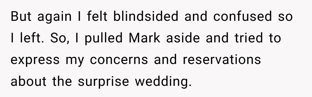 But again I felt blindsided and confused so I left. So, I pulled Mark aside and tried to express my concerns and reservations about the surprise wedding.