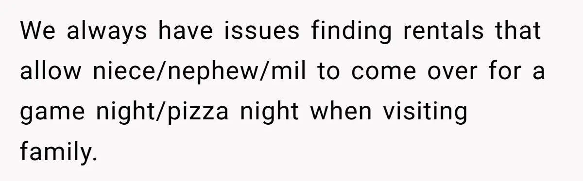 We always have issues finding rentals that allow niece/nephew/mil to come over for a game night/pizza night when visiting family.