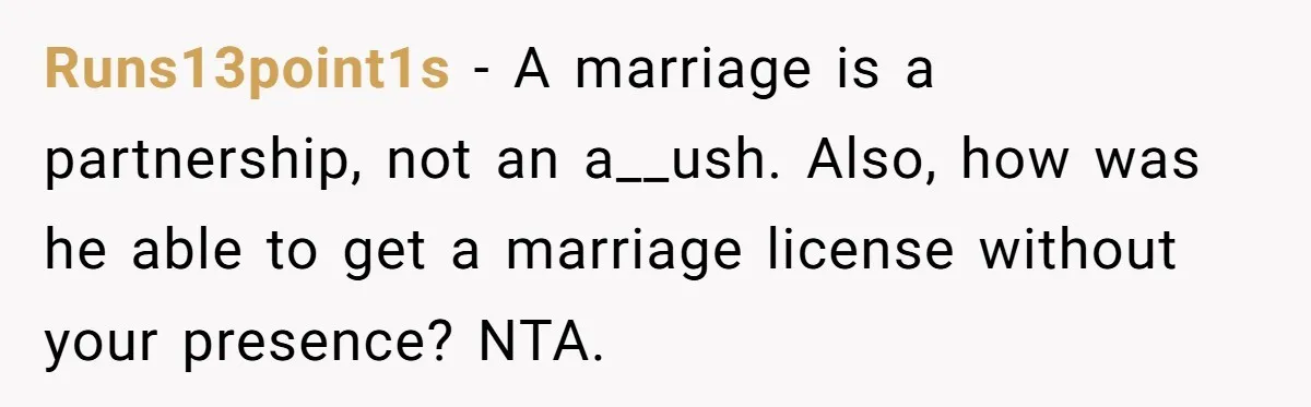 Runs13point1s − A marriage is a partnership, not an a__ush. Also, how was he able to get a marriage license without your presence? NTA.