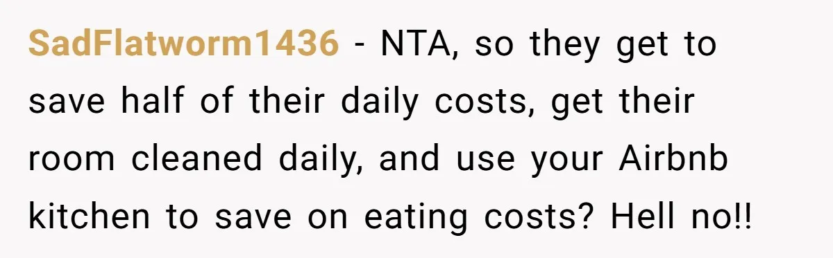 SadFlatworm1436 − NTA, so they get to save half of their daily costs, get their room cleaned daily, and use your Airbnb kitchen to save on eating costs? Hell no!!