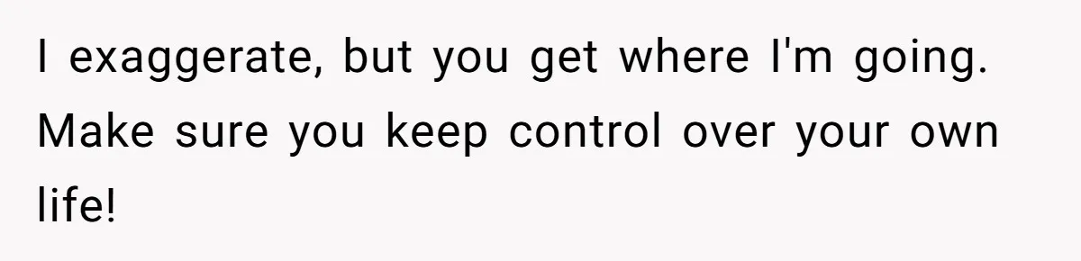 I exaggerate, but you get where I'm going. Make sure you keep control over your own life!