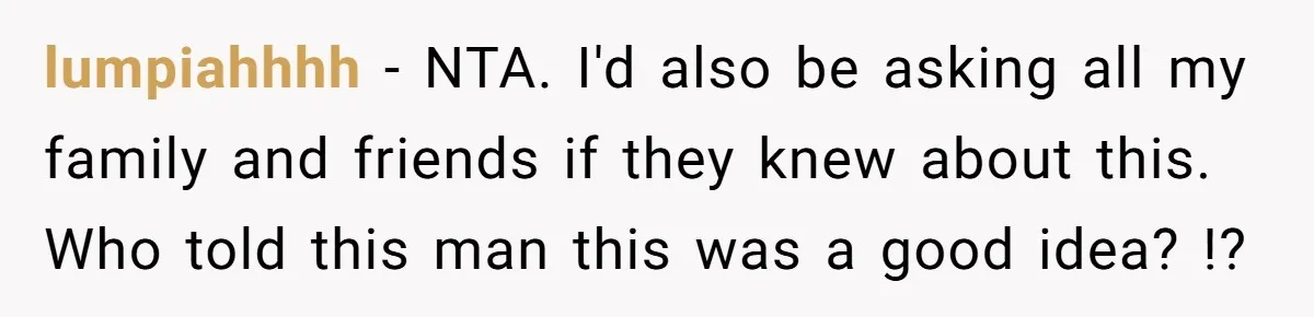 lumpiahhhh − NTA. I'd also be asking all my family and friends if they knew about this. Who told this man this was a good idea? !?