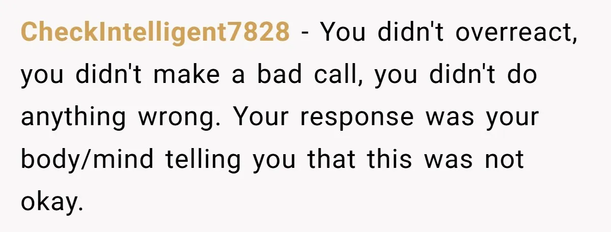 CheckIntelligent7828 − You didn't overreact, you didn't make a bad call, you didn't do anything wrong. Your response was your body/mind telling you that this was not okay.