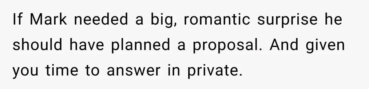 If Mark needed a big, romantic surprise he should have planned a proposal. And given you time to answer in private.