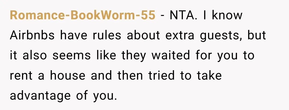 Romance-BookWorm-55 − NTA. I know Airbnbs have rules about extra guests, but it also seems like they waited for you to rent a house and then tried to take advantage...