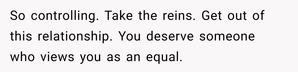 So controlling. Take the reins. Get out of this relationship. You deserve someone who views you as an equal.
