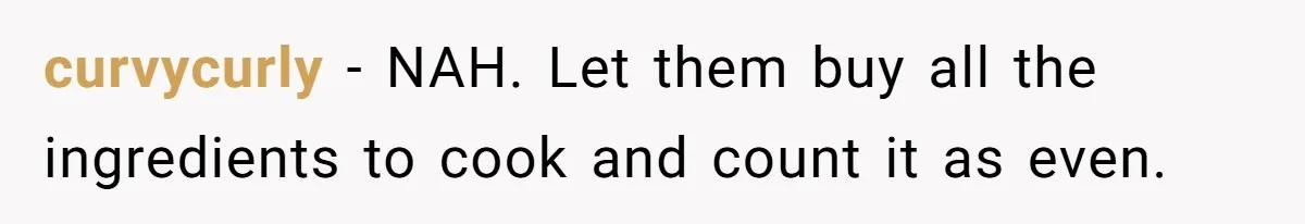 curvycurly − NAH. Let them buy all the ingredients to cook and count it as even.