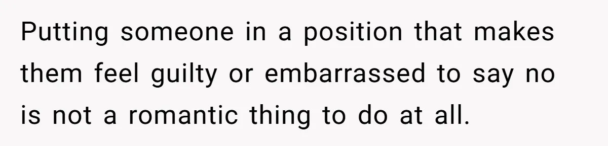 Putting someone in a position that makes them feel guilty or embarrassed to say no is not a romantic thing to do at all.