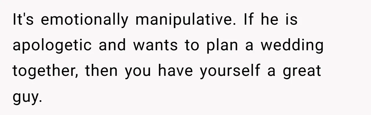 It's emotionally manipulative. If he is apologetic and wants to plan a wedding together, then you have yourself a great guy.
