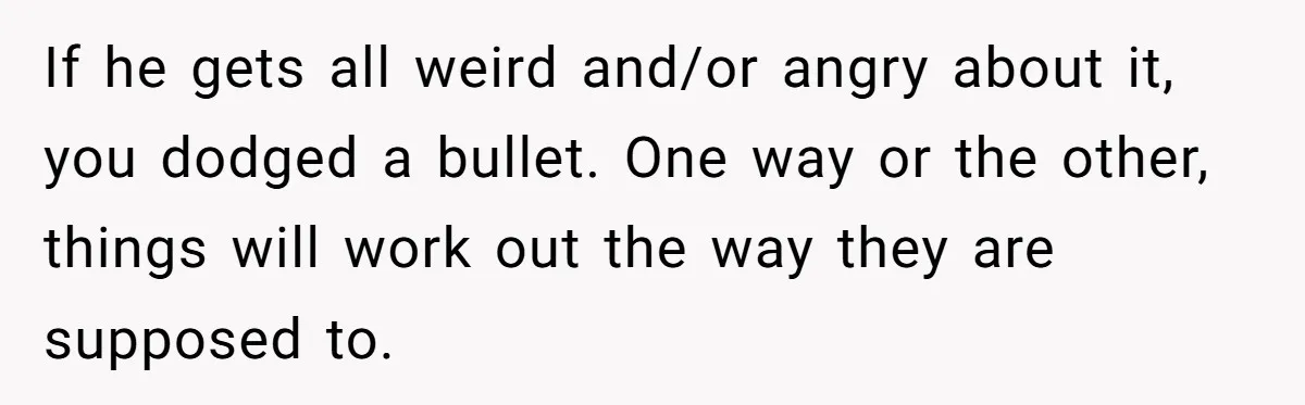 If he gets all weird and/or angry about it, you dodged a bullet. One way or the other, things will work out the way they are supposed to.