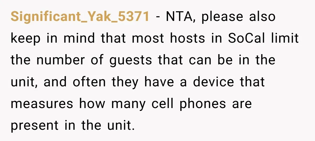 Significant_Yak_5371 − NTA, please also keep in mind that most hosts in SoCal limit the number of guests that can be in the unit, and often they have a device...