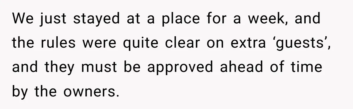 We just stayed at a place for a week, and the rules were quite clear on extra ‘guests’, and they must be approved ahead of time by the owners.