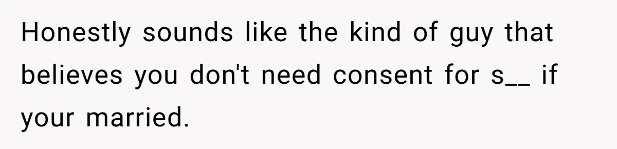 Honestly sounds like the kind of guy that believes you don't need consent for s__ if your married.