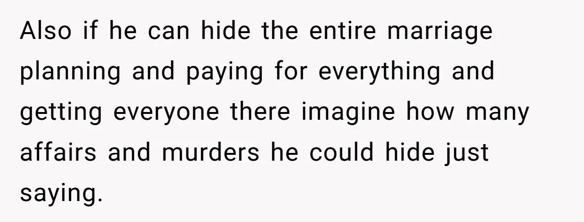 Also if he can hide the entire marriage planning and paying for everything and getting everyone there imagine how many affairs and murders he could hide just saying.
