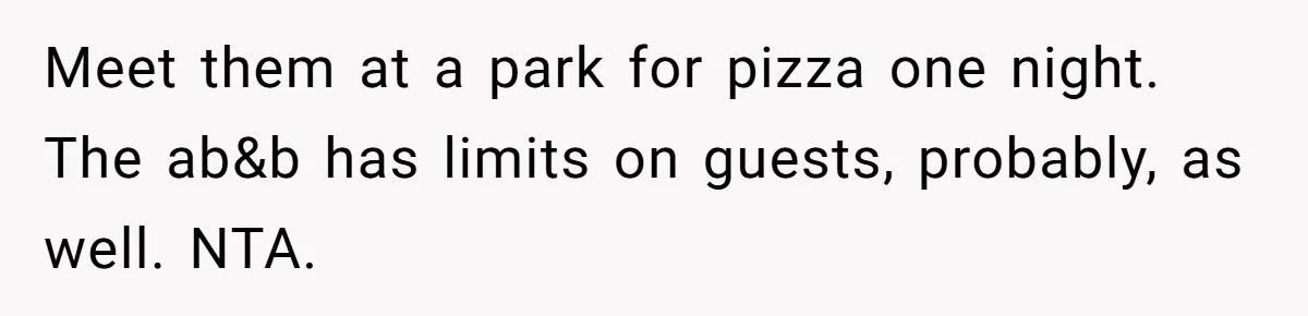 Meet them at a park for pizza one night. The ab&b has limits on guests, probably, as well. NTA.