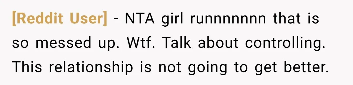 [Reddit User] − NTA girl runnnnnnn that is so messed up. Wtf. Talk about controlling. This relationship is not going to get better.