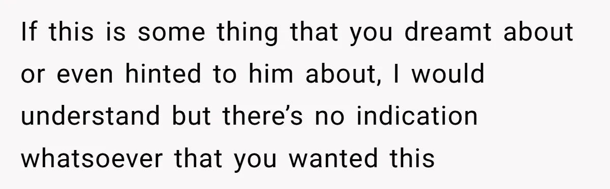 If this is some thing that you dreamt about or even hinted to him about, I would understand but there’s no indication whatsoever that you wanted this