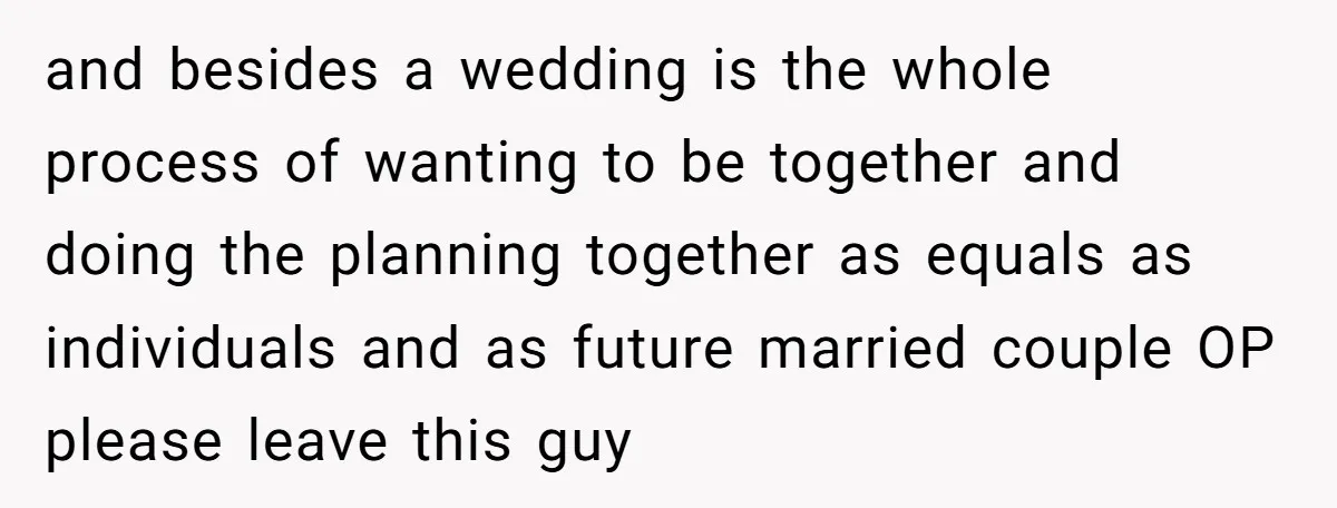and besides a wedding is the whole process of wanting to be together and doing the planning together as equals as individuals and as future married couple OP please leave...