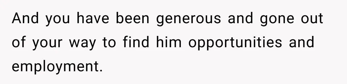 And you have been generous and gone out of your way to find him opportunities and employment.