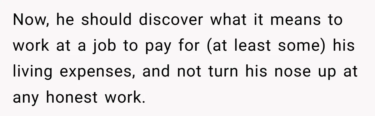 Now, he should discover what it means to work at a job to pay for (at least some) his living expenses, and not turn his nose up at any honest...
