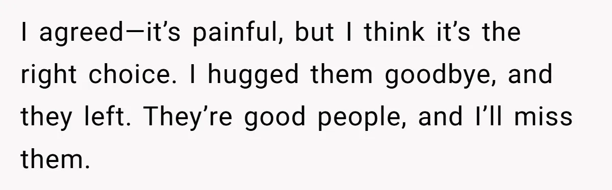 I agreed—it’s painful, but I think it’s the right choice. I hugged them goodbye, and they left. They’re good people, and I’ll miss them.