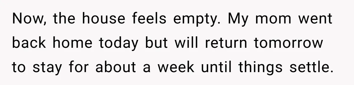 Now, the house feels empty. My mom went back home today but will return tomorrow to stay for about a week until things settle.