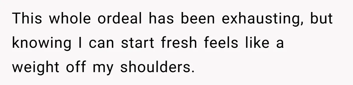 This whole ordeal has been exhausting, but knowing I can start fresh feels like a weight off my shoulders.