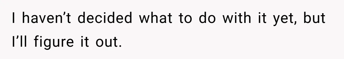 I haven’t decided what to do with it yet, but I’ll figure it out.