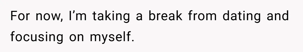 For now, I’m taking a break from dating and focusing on myself.