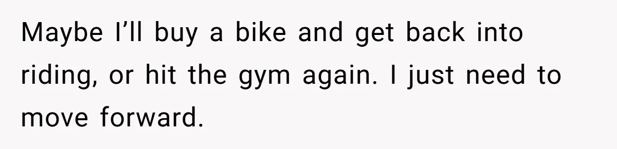 Maybe I’ll buy a bike and get back into riding, or hit the gym again. I just need to move forward.