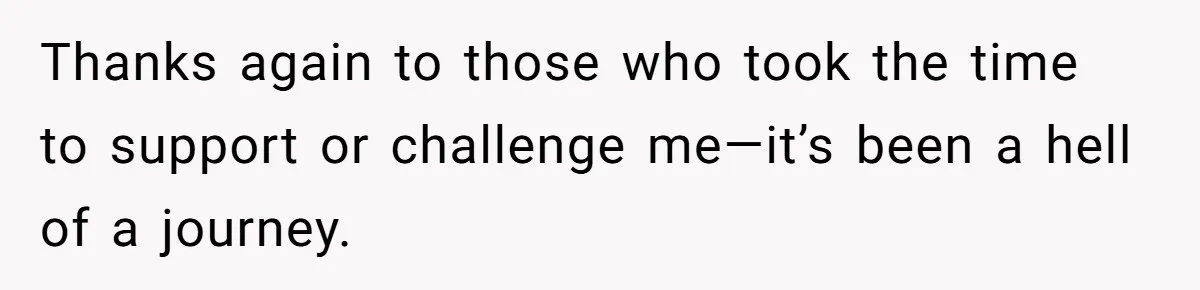Thanks again to those who took the time to support or challenge me—it’s been a hell of a journey.