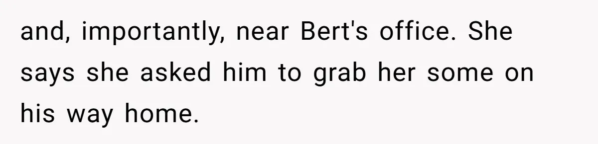 and, importantly, near Bert's office. She says she asked him to grab her some on his way home.