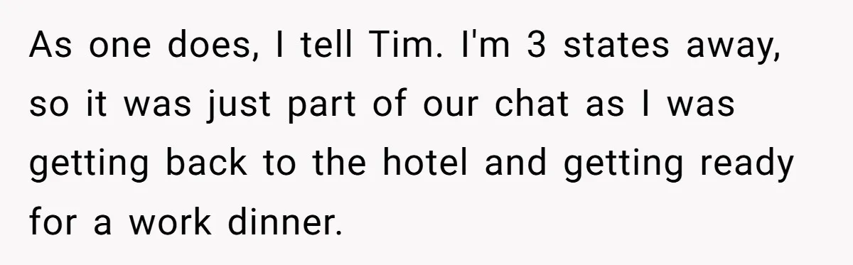 As one does, I tell Tim. I'm 3 states away, so it was just part of our chat as I was getting back to the hotel and getting ready for...