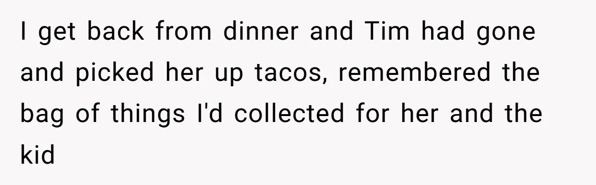 I get back from dinner and Tim had gone and picked her up tacos, remembered the bag of things I'd collected for her and the kid