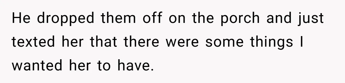 He dropped them off on the porch and just texted her that there were some things I wanted her to have.