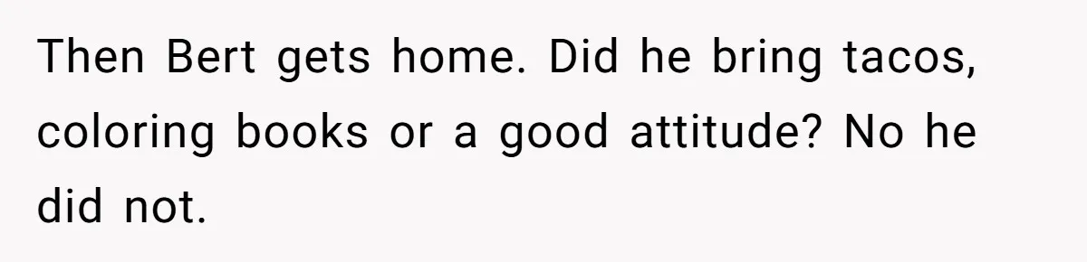 Then Bert gets home. Did he bring tacos, coloring books or a good attitude? No he did not.