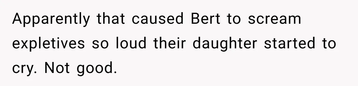 Apparently that caused Bert to scream expletives so loud their daughter started to cry. Not good.