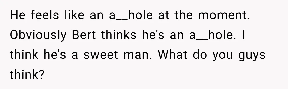 He feels like an a__hole at the moment. Obviously Bert thinks he's an a__hole. I think he's a sweet man. What do you guys think?
