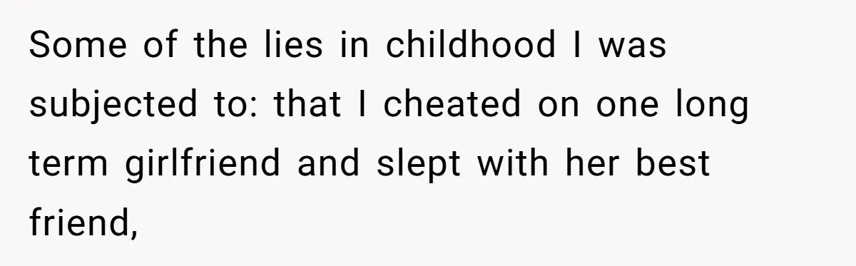 Some of the lies in childhood I was subjected to: that I cheated on one long term girlfriend and slept with her best friend,