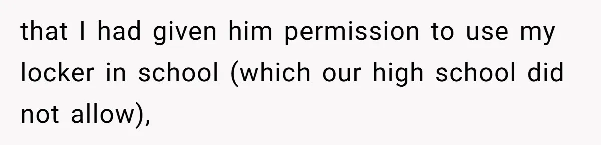 that I had given him permission to use my locker in school (which our high school did not allow),