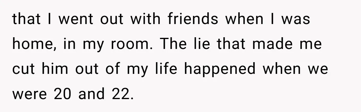 that I went out with friends when I was home, in my room. The lie that made me cut him out of my life happened when we were 20 and...