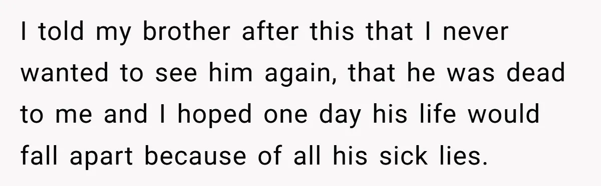 I told my brother after this that I never wanted to see him again, that he was dead to me and I hoped one day his life would fall apart...
