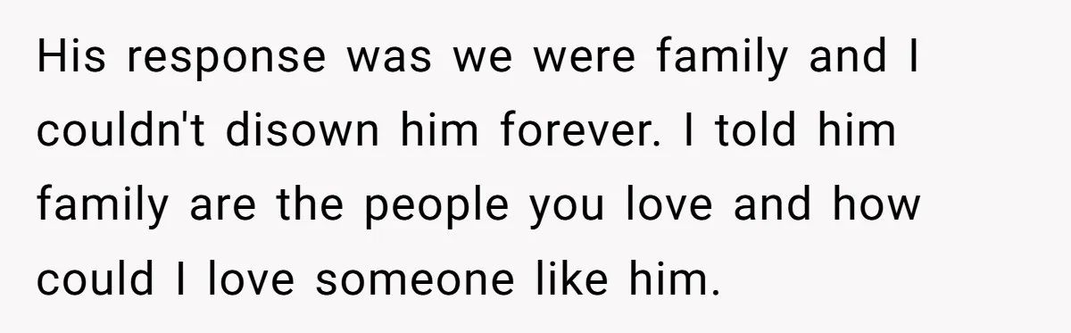 His response was we were family and I couldn't disown him forever. I told him family are the people you love and how could I love someone like him.