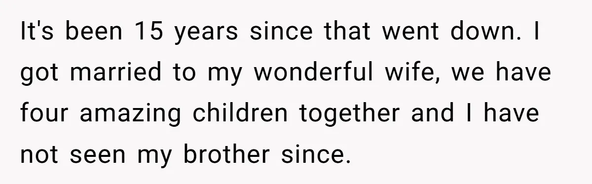 It's been 15 years since that went down. I got married to my wonderful wife, we have four amazing children together and I have not seen my brother since.