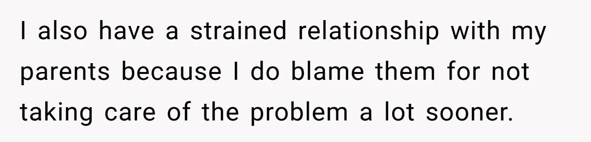 I also have a strained relationship with my parents because I do blame them for not taking care of the problem a lot sooner.