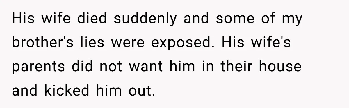 His wife died suddenly and some of my brother's lies were exposed. His wife's parents did not want him in their house and kicked him out.