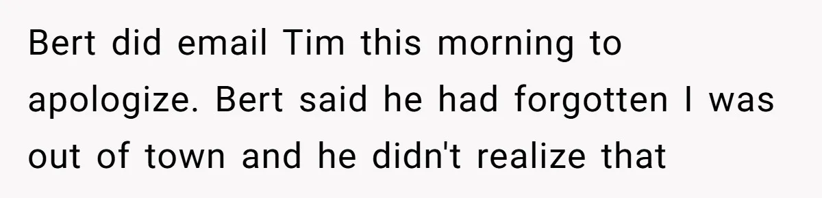 Bert did email Tim this morning to apologize. Bert said he had forgotten I was out of town and he didn't realize that