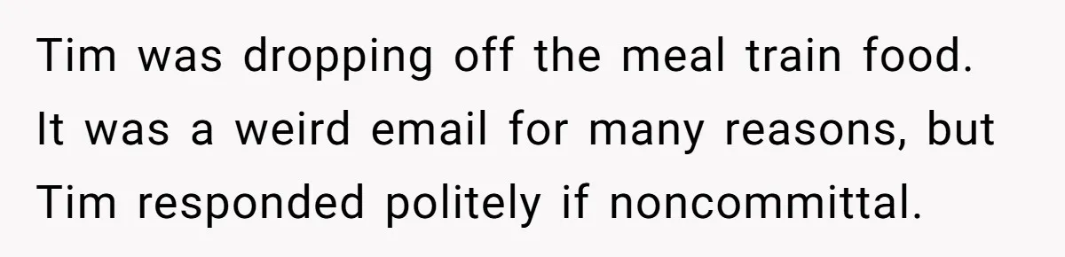 Tim was dropping off the meal train food. It was a weird email for many reasons, but Tim responded politely if noncommittal.