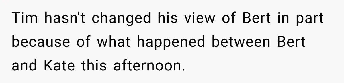 Tim hasn't changed his view of Bert in part because of what happened between Bert and Kate this afternoon.