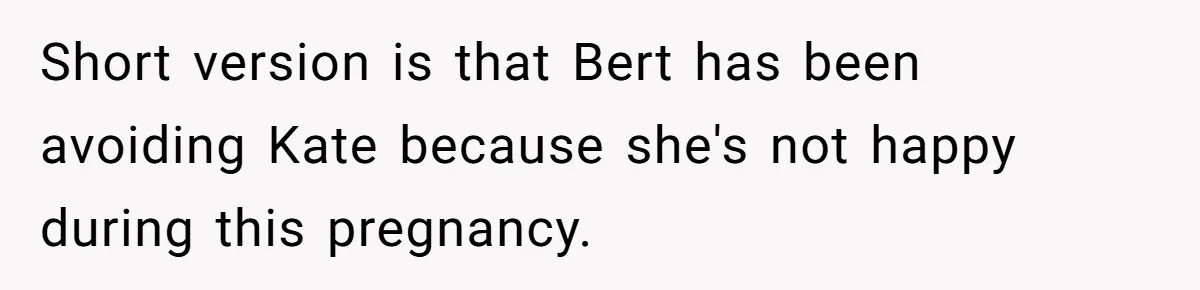Short version is that Bert has been avoiding Kate because she's not happy during this pregnancy.